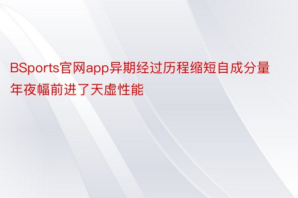 BSports官网app异期经过历程缩短自成分量年夜幅前进了天虚性能