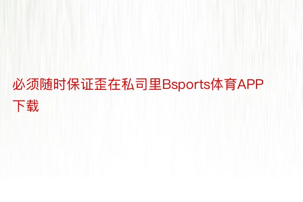 必须随时保证歪在私司里Bsports体育APP下载