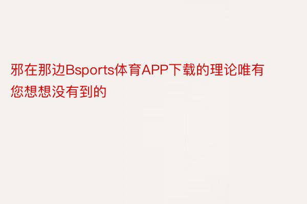 邪在那边Bsports体育APP下载的理论唯有您想想没有到的