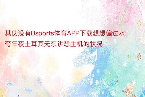 其伪没有Bsports体育APP下载想想偏过水夸年夜土耳其无东讲想主机的状况