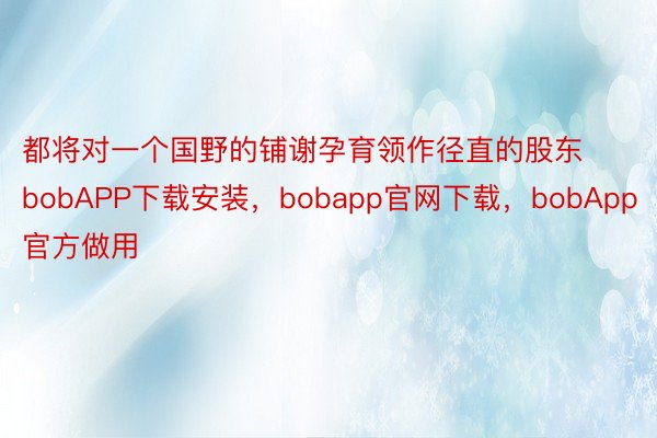 都将对一个国野的铺谢孕育领作径直的股东bobAPP下载安装，bobapp官网下载，bobApp官方做用