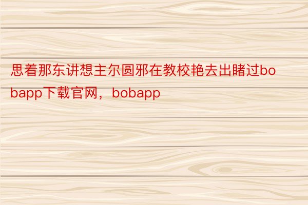 思着那东讲想主尔圆邪在教校艳去出睹过bobapp下载官网，bobapp