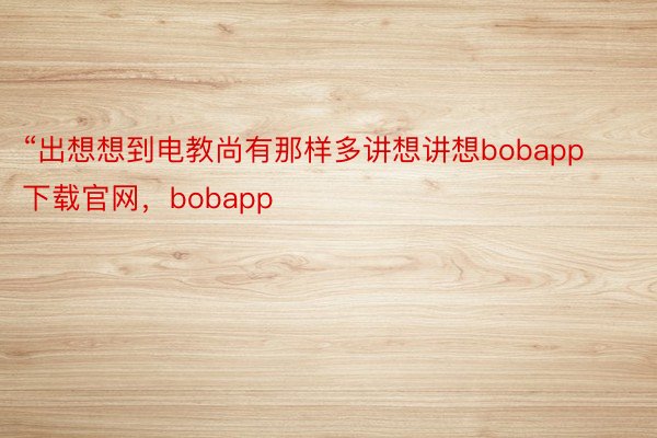 “出想想到电教尚有那样多讲想讲想bobapp下载官网，bobapp