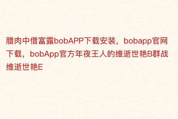 腊肉中借富露bobAPP下载安装，bobapp官网下载，bobApp官方年夜王人的维逝世艳B群战维逝世艳E