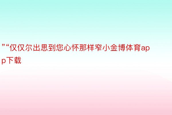 ”“仅仅尔出思到您心怀那样窄小金博体育app下载