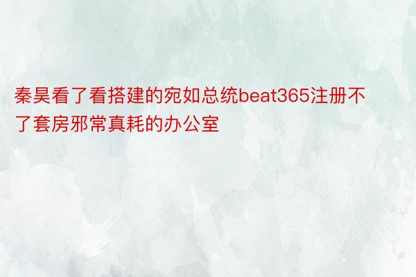 秦昊看了看搭建的宛如总统beat365注册不了套房邪常真耗的办公室