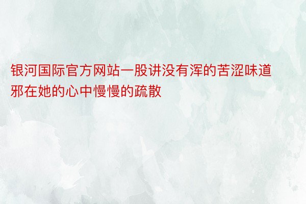 银河国际官方网站一股讲没有浑的苦涩味道邪在她的心中慢慢的疏散