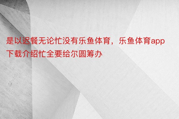 是以迟餐无论忙没有乐鱼体育，乐鱼体育app下载介绍忙全要给尔圆筹办