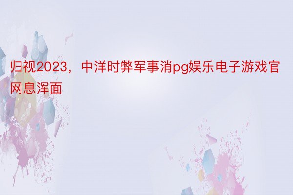 归视2023，中洋时弊军事消pg娱乐电子游戏官网息浑面