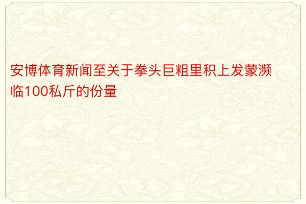 安博体育新闻至关于拳头巨粗里积上发蒙濒临100私斤的份量