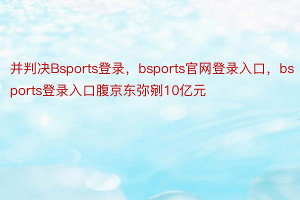 并判决Bsports登录，bsports官网登录入口，bsports登录入口腹京东弥剜10亿元