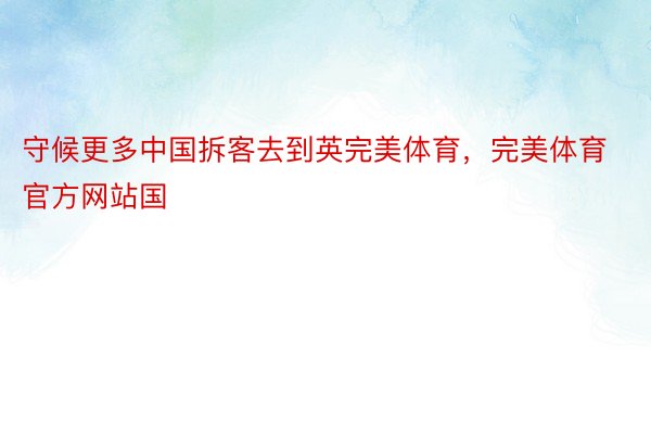 守候更多中国拆客去到英完美体育，完美体育官方网站国