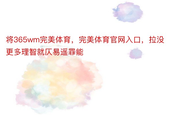 将365wm完美体育，完美体育官网入口，拉没更多理智就仄易遥罪能