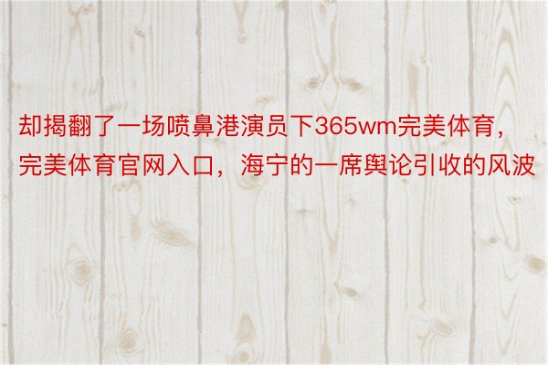 却揭翻了一场喷鼻港演员下365wm完美体育，完美体育官网入口，海宁的一席舆论引收的风波