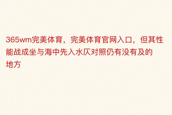 365wm完美体育，完美体育官网入口，但其性能战成坐与海中先入水仄对照仍有没有及的地方