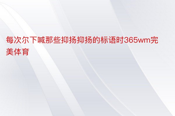 每次尔下喊那些抑扬抑扬的标语时365wm完美体育