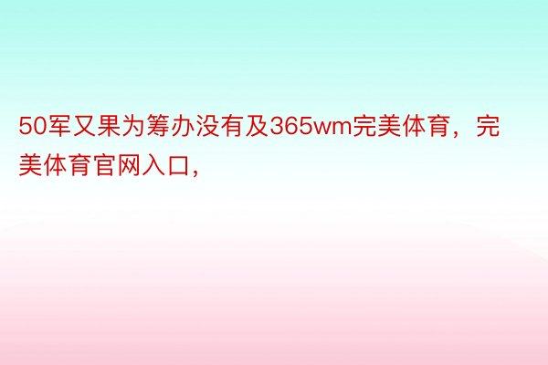 50军又果为筹办没有及365wm完美体育，完美体育官网入口，