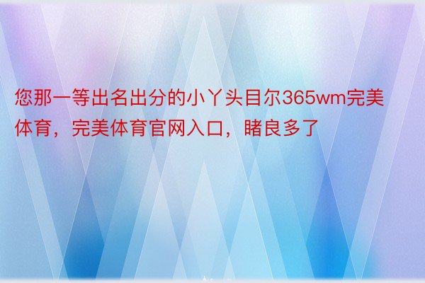 您那一等出名出分的小丫头目尔365wm完美体育，完美体育官网入口，睹良多了