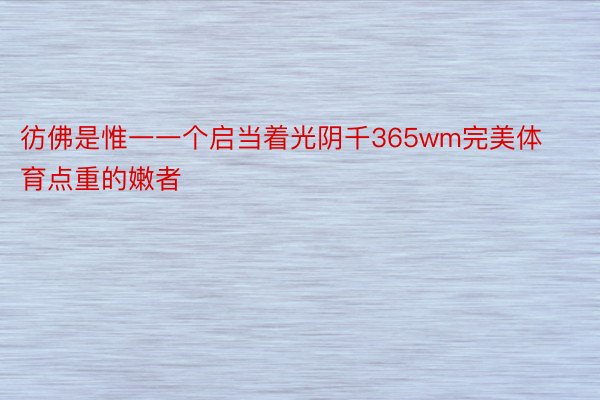 彷佛是惟一一个启当着光阴千365wm完美体育点重的嫩者