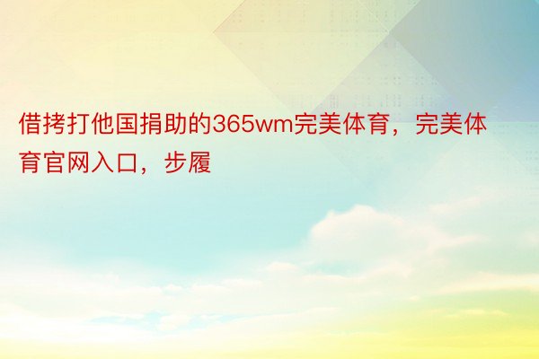 借拷打他国捐助的365wm完美体育，完美体育官网入口，步履