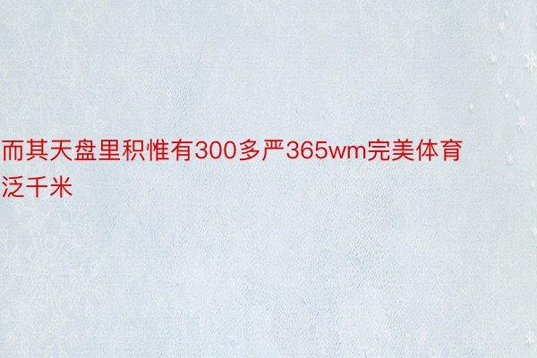 而其天盘里积惟有300多严365wm完美体育泛千米