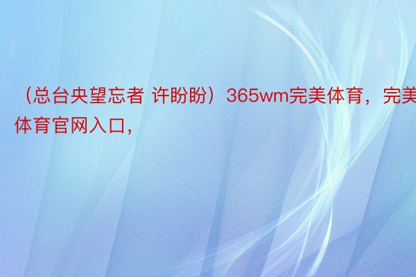 （总台央望忘者 许盼盼）365wm完美体育，完美体育官网入口，