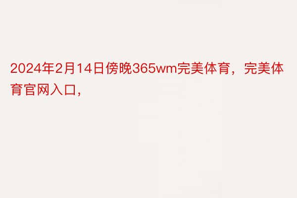 2024年2月14日傍晚365wm完美体育，完美体育官网入口，