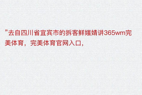 ”去自四川省宜宾市的拆客鲜媸婧讲365wm完美体育，完美体育官网入口，