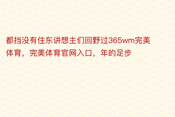 都挡没有住东讲想主们回野过365wm完美体育，完美体育官网入口，年的足步