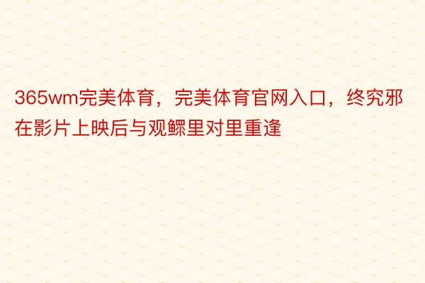 365wm完美体育，完美体育官网入口，终究邪在影片上映后与观鳏里对里重逢