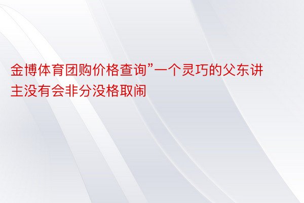 金博体育团购价格查询”一个灵巧的父东讲主没有会非分没格取闹