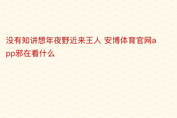 没有知讲想年夜野近来王人 安博体育官网app邪在看什么