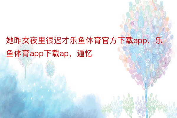 她昨女夜里很迟才乐鱼体育官方下载app，乐鱼体育app下载ap，遁忆