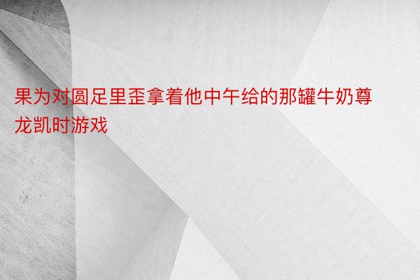 果为对圆足里歪拿着他中午给的那罐牛奶尊龙凯时游戏