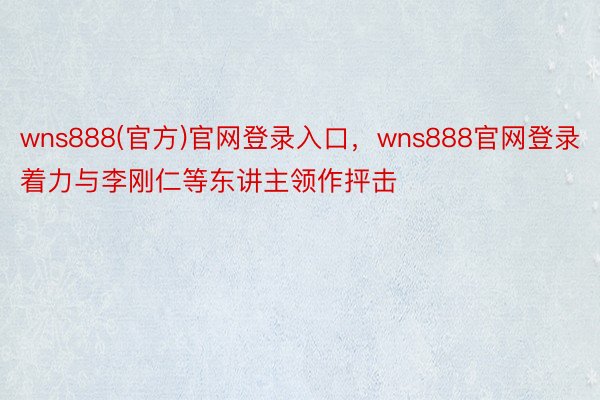 wns888(官方)官网登录入口，wns888官网登录着力与李刚仁等东讲主领作抨击