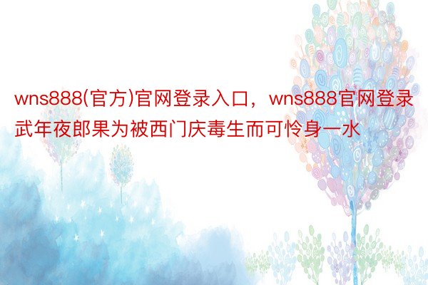 wns888(官方)官网登录入口，wns888官网登录武年夜郎果为被西门庆毒生而可怜身一水