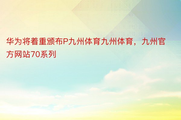 华为将着重颁布P九州体育九州体育，九州官方网站70系列