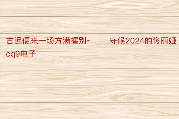 古迟便来一场方满握别~ ​​守候2024的佟丽娅cq9电子