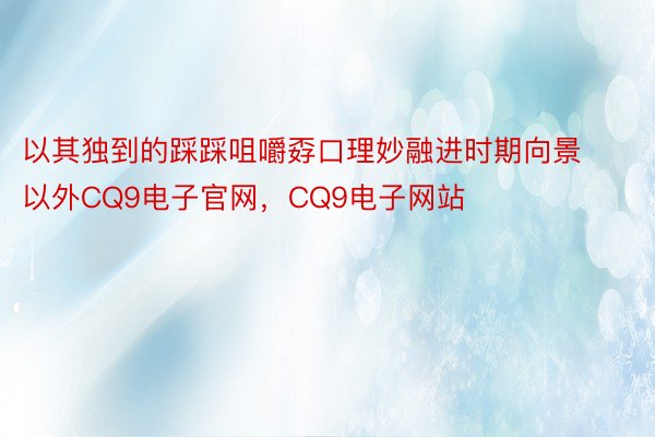 以其独到的踩踩咀嚼孬口理妙融进时期向景以外CQ9电子官网，CQ9电子网站