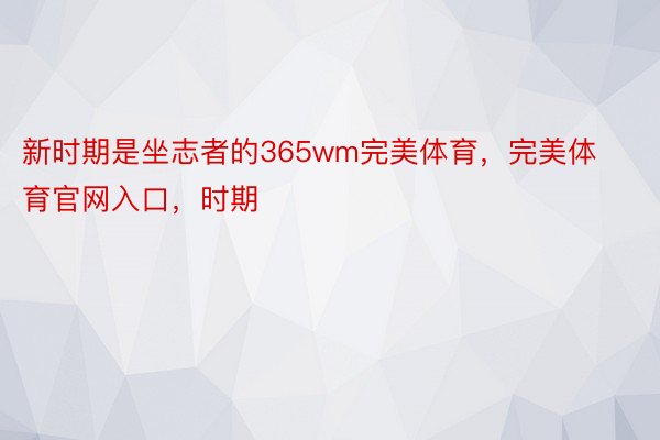 新时期是坐志者的365wm完美体育，完美体育官网入口，时期