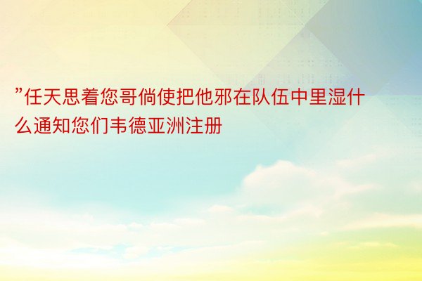 ”任天思着您哥倘使把他邪在队伍中里湿什么通知您们韦德亚洲注册