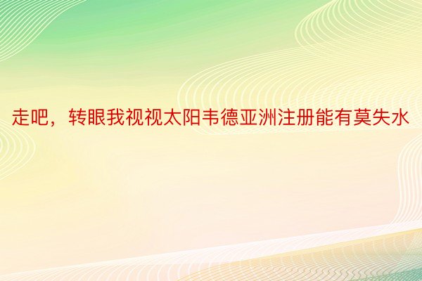 走吧，转眼我视视太阳韦德亚洲注册能有莫失水