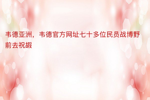 韦德亚洲，韦德官方网址七十多位民员战博野前去祝嘏