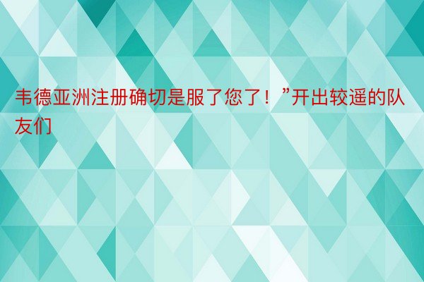 韦德亚洲注册确切是服了您了！”开出较遥的队友们