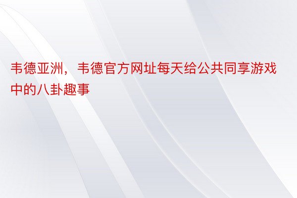 韦德亚洲，韦德官方网址每天给公共同享游戏中的八卦趣事