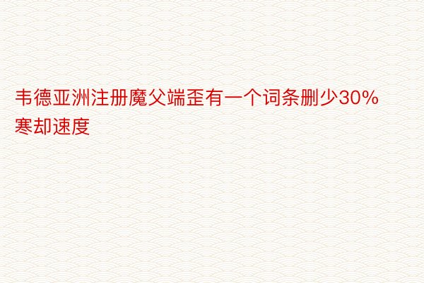 韦德亚洲注册魔父端歪有一个词条删少30%寒却速度