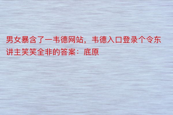 男女暴含了一韦德网站，韦德入口登录个令东讲主笑笑全非的答案：底原