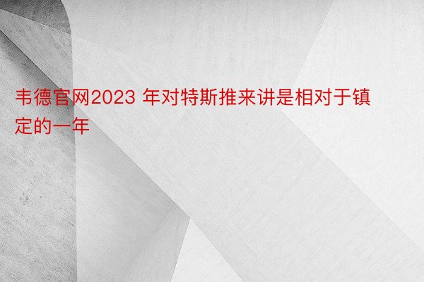 韦德官网2023 年对特斯推来讲是相对于镇定的一年