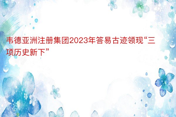 韦德亚洲注册集团2023年答易古迹领现“三项历史新下”