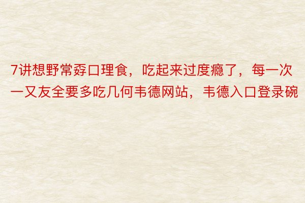 7讲想野常孬口理食，吃起来过度瘾了，每一次一又友全要多吃几何韦德网站，韦德入口登录碗